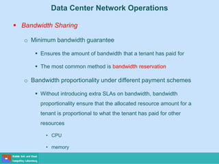 Data Center Network Operations
 Bandwidth Sharing
o Minimum bandwidth guarantee
 Ensures the amount of bandwidth that a tenant has paid for
 The most common method is bandwidth reservation
o Bandwidth proportionality under different payment schemes
 Without introducing extra SLAs on bandwidth, bandwidth
proportionality ensure that the allocated resource amount for a
tenant is proportional to what the tenant has paid for other
resources
• CPU
• memory
 
