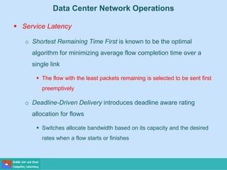 Data Center Network Operations
 Service Latency
o Shortest Remaining Time First is known to be the optimal
algorithm for minimizing average flow completion time over a
single link
 The flow with the least packets remaining is selected to be sent first
preemptively
o Deadline-Driven Delivery introduces deadline aware rating
allocation for flows
 Switches allocate bandwidth based on its capacity and the desired
rates when a flow starts or finishes
 