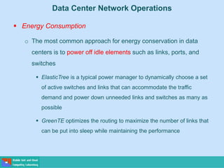 Data Center Network Operations
 Energy Consumption
o The most common approach for energy conservation in data
centers is to power off idle elements such as links, ports, and
switches
 ElasticTree is a typical power manager to dynamically choose a set
of active switches and links that can accommodate the traffic
demand and power down unneeded links and switches as many as
possible
 GreenTE optimizes the routing to maximize the number of links that
can be put into sleep while maintaining the performance
 