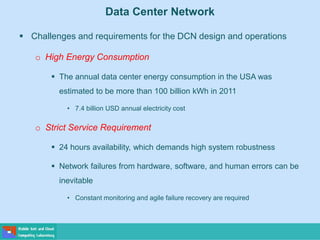Data Center Network
 Challenges and requirements for the DCN design and operations
o High Energy Consumption
 The annual data center energy consumption in the USA was
estimated to be more than 100 billion kWh in 2011
• 7.4 billion USD annual electricity cost
o Strict Service Requirement
 24 hours availability, which demands high system robustness
 Network failures from hardware, software, and human errors can be
inevitable
• Constant monitoring and agile failure recovery are required
 