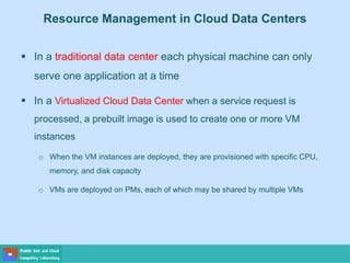 Resource Management in Cloud Data Centers
 In a traditional data center each physical machine can only
serve one application at a time
 In a Virtualized Cloud Data Center when a service request is
processed, a prebuilt image is used to create one or more VM
instances
o When the VM instances are deployed, they are provisioned with specific CPU,
memory, and disk capacity
o VMs are deployed on PMs, each of which may be shared by multiple VMs
 