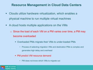 Resource Management in Cloud Data Centers
 Clouds utilize hardware virtualization, which enables a
physical machine to run multiple virtual machines
 A cloud hosts multiple applications on the VMs
o Since the load of each VM on a PM varies over time, a PM may
become overloaded
 Overloaded PMs migrate their VMs to under-loaded PMs
• Process of selecting migration VMs and destination PMs is complex and
generates high delay and overhead
 PM predict VM resource demand
• PM does not know which VMs to migrate out
 