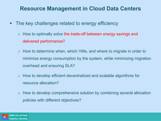 Resource Management in Cloud Data Centers
 The key challenges related to energy efficiency
o How to optimally solve the trade-off between energy savings and
delivered performance?
o How to determine when, which VMs, and where to migrate in order to
minimize energy consumption by the system, while minimizing migration
overhead and ensuring SLA?
o How to develop efficient decentralized and scalable algorithms for
resource allocation?
o How to develop comprehensive solution by combining several allocation
policies with different objectives?
 