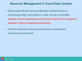 Resource Management in Cloud Data Centers
 Most energy-efficient resource allocation solutions focus on
minimizing energy consumption or costs, and do not consider
dynamic service requirements of consumers that can be changed on
demand in Cloud computing environments
 Need for autonomic energy-aware resource management
mechanisms and policies
 