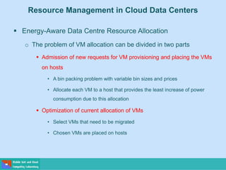 Resource Management in Cloud Data Centers
 Energy-Aware Data Centre Resource Allocation
o The problem of VM allocation can be divided in two parts
 Admission of new requests for VM provisioning and placing the VMs
on hosts
• A bin packing problem with variable bin sizes and prices
• Allocate each VM to a host that provides the least increase of power
consumption due to this allocation
 Optimization of current allocation of VMs
• Select VMs that need to be migrated
• Chosen VMs are placed on hosts
 
