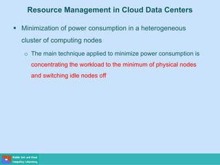 Resource Management in Cloud Data Centers
 Minimization of power consumption in a heterogeneous
cluster of computing nodes
o The main technique applied to minimize power consumption is
concentrating the workload to the minimum of physical nodes
and switching idle nodes off
 