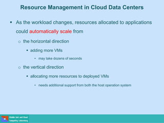 Resource Management in Cloud Data Centers
 As the workload changes, resources allocated to applications
could automatically scale from
o the horizontal direction
 adding more VMs
• may take dozens of seconds
o the vertical direction
 allocating more resources to deployed VMs
• needs additional support from both the host operation system
 