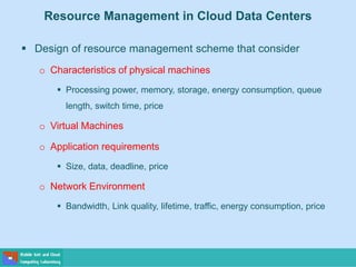 Resource Management in Cloud Data Centers
 Design of resource management scheme that consider
o Characteristics of physical machines
 Processing power, memory, storage, energy consumption, queue
length, switch time, price
o Virtual Machines
o Application requirements
 Size, data, deadline, price
o Network Environment
 Bandwidth, Link quality, lifetime, traffic, energy consumption, price
 
