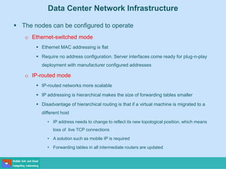 Data Center Network Infrastructure
 The nodes can be configured to operate
o Ethernet-switched mode
 Ethernet MAC addressing is flat
 Require no address configuration. Server interfaces come ready for plug-n-play
deployment with manufacturer configured addresses
o IP-routed mode
 IP-routed networks more scalable
 IP addressing is hierarchical makes the size of forwarding tables smaller
 Disadvantage of hierarchical routing is that if a virtual machine is migrated to a
different host
• IP address needs to change to reflect its new topological position, which means
loss of live TCP connections
• A solution such as mobile IP is required
• Forwarding tables in all intermediate routers are updated
 