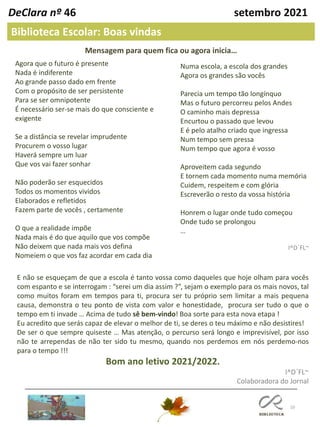 10
DeClara nº 46 setembro 2021
Biblioteca Escolar: Boas vindas
Numa escola, a escola dos grandes
Agora os grandes são vocês
Parecia um tempo tão longínquo
Mas o futuro percorreu pelos Andes
O caminho mais depressa
Encurtou o passado que levou
E é pelo atalho criado que ingressa
Num tempo sem pressa
Num tempo que agora é vosso
Aproveitem cada segundo
E tornem cada momento numa memória
Cuidem, respeitem e com glória
Escreverão o resto da vossa história
Honrem o lugar onde tudo começou
Onde tudo se prolongou
…
I^D´FL~
E não se esqueçam de que a escola é tanto vossa como daqueles que hoje olham para vocês
com espanto e se interrogam : “serei um dia assim ?”, sejam o exemplo para os mais novos, tal
como muitos foram em tempos para ti, procura ser tu próprio sem limitar a mais pequena
causa, demonstra o teu ponto de vista com valor e honestidade, procura ser tudo o que o
tempo em ti invade … Acima de tudo sê bem-vindo! Boa sorte para esta nova etapa !
Eu acredito que serás capaz de elevar o melhor de ti, se deres o teu máximo e não desistires!
De ser o que sempre quiseste … Mas atenção, o percurso será longo e imprevisível, por isso
não te arrependas de não ter sido tu mesmo, quando nos perdemos em nós perdemo-nos
para o tempo !!!
Bom ano letivo 2021/2022.
I^D´FL~
Colaboradora do Jornal
Agora que o futuro é presente
Nada é indiferente
Ao grande passo dado em frente
Com o propósito de ser persistente
Para se ser omnipotente
É necessário ser-se mais do que consciente e
exigente
Se a distância se revelar imprudente
Procurem o vosso lugar
Haverá sempre um luar
Que vos vai fazer sonhar
Não poderão ser esquecidos
Todos os momentos vividos
Elaborados e refletidos
Fazem parte de vocês , certamente
O que a realidade impõe
Nada mais é do que aquilo que vos compõe
Não deixem que nada mais vos defina
Nomeiem o que vos faz acordar em cada dia
Mensagem para quem fica ou agora inicia…
 