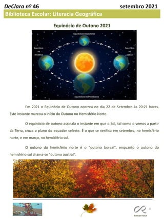 12
DeClara nº 46 setembro 2021
Biblioteca Escolar: Literacia Geográfica
Equinócio de Outono 2021
Em 2021 o Equinócio de Outono ocorreu no dia 22 de Setembro às 20:21 horas.
Este instante marcou o início do Outono no Hemisfério Norte.
O equinócio de outono assinala o instante em que o Sol, tal como o vemos a partir
da Terra, cruza o plano do equador celeste. É o que se verifica em setembro, no hemisfério
norte, e em março, no hemisfério sul.
O outono do hemisfério norte é o "outono boreal", enquanto o outono do
hemisfério sul chama-se "outono austral".
 