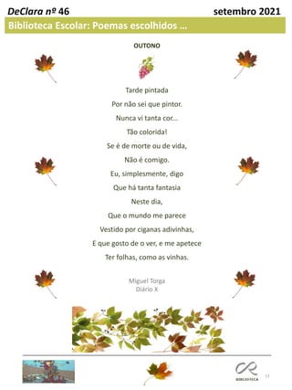 13
DeClara nº 46 setembro 2021
Biblioteca Escolar: Poemas escolhidos …
OUTONO
Tarde pintada
Por não sei que pintor.
Nunca vi tanta cor...
Tão colorida!
Se é de morte ou de vida,
Não é comigo.
Eu, simplesmente, digo
Que há tanta fantasia
Neste dia,
Que o mundo me parece
Vestido por ciganas adivinhas,
E que gosto de o ver, e me apetece
Ter folhas, como as vinhas.
Miguel Torga
Diário X
 