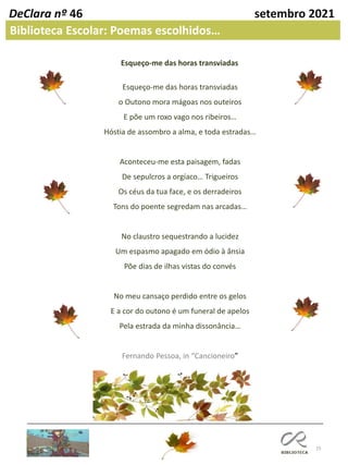15
DeClara nº 46 setembro 2021
Biblioteca Escolar: Poemas escolhidos…
Esqueço-me das horas transviadas
o Outono mora mágoas nos outeiros
E põe um roxo vago nos ribeiros…
Hóstia de assombro a alma, e toda estradas…
Aconteceu-me esta paisagem, fadas
De sepulcros a orgíaco… Trigueiros
Os céus da tua face, e os derradeiros
Tons do poente segredam nas arcadas…
No claustro sequestrando a lucidez
Um espasmo apagado em ódio à ânsia
Põe dias de ilhas vistas do convés
No meu cansaço perdido entre os gelos
E a cor do outono é um funeral de apelos
Pela estrada da minha dissonância…
Fernando Pessoa, in “Cancioneiro”
Esqueço-me das horas transviadas
 