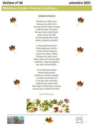 17
DeClara nº 46 setembro 2021
Biblioteca Escolar: Poemas Escolhidos…
Canção de Outono
Perdoa-me, folha seca,
não posso cuidar de ti.
Vim para amar neste mundo,
e até do amor me perdi.
De que serviu tecer flores
pelas areias do chão
se havia gente dormindo
sobre o próprio coração?
E não pude levantá-la!
Choro pelo que não fiz.
E pela minha fraqueza
é que sou triste e infeliz.
Perdoa-me, folha seca!
Meus olhos sem força estão
velando e rogando aqueles
que não se levantarão...
Tu és folha de outono
voante pelo jardim.
Deixo-te a minha saudade
- a melhor parte de mim.
E vou por este caminho,
certa de que tudo é vão.
Que tudo é menos que o vento,
menos que as folhas do chão...
Cecília Meireles
 