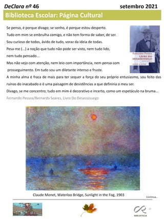 25
DeClara nº 46 setembro 2021
Biblioteca Escolar: Página Cultural
Se penso, é porque divago; se sonho, é porque estou desperto.
Tudo em mim se embrulha comigo, e não tem forma de saber, de ser.
Sou curioso de todos, ávido de tudo, voraz da ideia de todas.
Pesa-me (...) a noção que tudo não pode ser visto, nem tudo lido,
nem tudo pensado...
Mas não vejo com atenção, nem leio com importância, nem penso com
prosseguimento. Em tudo sou um diletante intenso e fruste.
A minha alma é fraca de mais para ter sequer a força do seu próprio entusiasmo, sou feito das
ruínas do inacabado e é uma paisagem de desistências a que definiria o meu ser.
Divago, se me concentro; tudo em mim é decorativo e incerto, como um espetáculo na bruma...
Fernando Pessoa/Bernardo Soares, Livro Do Desassossego
Claude Monet, Waterloo Bridge, Sunlight in the Fog, 1903 Continua…
 