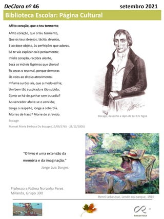 26
Professora Fátima Noronha Peres
Miranda, Grupo 300
DeClara nº 46 setembro 2021
Biblioteca Escolar: Página Cultural
Aflito coração, que o teu tormento
Aflito coração, que o teu tormento,
Que os teus desejos, tácito, devoras,
E ao doce objeto, às perfeições que adoras,
Só te vás explicar co'o pensamento;
Infeliz coração, recobra alento,
Seca as inúteis lágrimas que choras!
Tu cevas o teu mal, porque demoras
Os voos ao ditoso atrevimento.
Inflama surdos ais, que o medo esfria;
Um bem tão suspirado e tão subido,
Como se há-de ganhar sem ousadia?
Ao vencedor afoite-se o vencido;
Longe o respeito, longe a cobardia.
Morres de fraco? Morre de atrevido.
Bocage
Manuel Maria Barbosa Du Bocage (15/09/1765 - 21/12/1805)
Bocage, desenho a lápis de Lei Chi Ngok
"O livro é uma extensão da
memória e da imaginação."
Jorge Luís Borges
Henri Lebasque, Lendo no parque, 1910
 