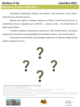 28
DeClara nº 46 setembro 2021
Personificar características Humanas em animais e seres retira-lhes a alma nobre e
natural dos seus ancestrais comuns.
Quando uma espécie se extingue, extingue-se a última e única forma de vida com as
características únicas e singulares que as definem … anula-se a vida … não haverá forma de
alterar o que foi feito …
Se todas as espécies, começando por aqueles que “não se deixam domar”, pensassem
e agissem da mesma forma que a generalidade da sociedade humana, o que seria de esperar?
Se pensassem como pessoas, esta montagem poderia ser um exemplo utópico do que
poderia acontecer? Ou seria …
Imagem colorida de fundo: fotografia pela autora da montagem
Restantes Imagens (após edição gráfica) retiradas de:
https://www.leyaonline.com/pt/apoio-escolar/analise-de-obras/analise-de-obra-sermao-de-santo-antonio-aos-peixes/
https://www.facebook.com/pages/category/Community/Homem-peixe-174643129348832/
https://www.thinglink.com/scene/367041523281297409 ; resumo-cap-v-e-vi-de-sermc3a3o-do-sto-ant-aos-peixes.pdf (wordpress.com)
https://www.dreamstime.com/illustration/fish-man.html ; RIFFTRAX LIVE: SHARKNADO 2 THE SECOND ONE – THE BOOKS THAT TIME FORGOT.
(wordpress.com) ;http://www.adamzyglis.com/cartoon320.html
Biblioteca Escolar: Reflexões…
 