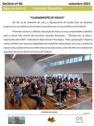 3
DeClara nº 46 setembro 2021
Página do GASP #1 I Jornadas Educativas
“CLARA(MENTE) SE EDUCA”
Ginásio da escola Continua…
No dia 15 de setembro de 2021, o Agrupamento de Escola Clara de Resende,
proporcionou uma abertura de ano letivo aos professores um pouco diferente do habitual.
Pretendeu-se levar à reflexão a educação do futuro, as suas complexidades e desafios
para o século XXI, através das primeiras Jornadas Educativas - “(Clara)mente se educa”,
organizadas pelo GASP – Gabinete de Apoio Social e Psicológico. Toda a preparação e logística
contou também com preciosa colaboração dos assistentes operacionais, para que o ginásio da
nossa escola, rapidamente se transformasse no local do evento, onde não faltaram condições de
segurança tal como o distanciamento entre cadeiras.
 