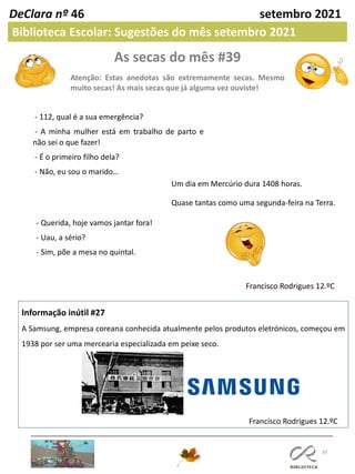 As secas do mês #39
Atenção: Estas anedotas são extremamente secas. Mesmo
muito secas! As mais secas que já alguma vez ouviste!
30
Informação inútil #27
A Samsung, empresa coreana conhecida atualmente pelos produtos eletrónicos, começou em
1938 por ser uma mercearia especializada em peixe seco.
Francisco Rodrigues 12.ºC
DeClara nº 46 setembro 2021
Biblioteca Escolar: Sugestões do mês setembro 2021
- 112, qual é a sua emergência?
- A minha mulher está em trabalho de parto e
não sei o que fazer!
- É o primeiro filho dela?
- Não, eu sou o marido…
Um dia em Mercúrio dura 1408 horas.
Quase tantas como uma segunda-feira na Terra.
- Querida, hoje vamos jantar fora!
- Uau, a sério?
- Sim, põe a mesa no quintal.
Francisco Rodrigues 12.ºC
 