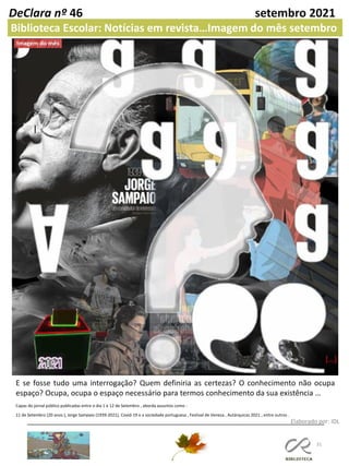 Capas do jornal público publicadas entre o dia 1 e 12 de Setembro , aborda assuntos como :
11 de Setembro (20 anos ), Jorge Sampaio (1939-2021), Covid-19 e a sociedade portuguesa , Festival de Veneza , Autárquicas 2021 , entre outros .
31
Elaborado por: IDL
DeClara nº 46 setembro 2021
Biblioteca Escolar: Notícias em revista…Imagem do mês setembro
E se fosse tudo uma interrogação? Quem definiria as certezas? O conhecimento não ocupa
espaço? Ocupa, ocupa o espaço necessário para termos conhecimento da sua existência …
 