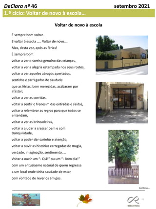 32
DeClara nº 46 setembro 2021
1.º ciclo: Voltar de novo à escola…
Continua…
Voltar de novo à escola
É sempre bom voltar.
E voltar à escola ….. Voltar de novo….
Mas, desta vez, após as férias!
É sempre bom:
voltar a ver o sorriso genuíno das crianças,
voltar a ver a alegria estampada nos seus rostos,
voltar a ver aqueles abraços apertados,
sentidos e carregados de saudade
que as férias, bem merecidas, acabaram por
afastar;
voltar a ver as corridas,
voltar a sentir o frenesim das entradas e saídas,
voltar a relembrar as regras para que todos se
entendam,
voltar a ver as brincadeiras,
voltar a ajudar a crescer bem e com
tranquilidade,
voltar a poder dar carinho e atenção,
voltar a ouvir as histórias carregadas de magia,
verdade, imaginação, sentimento, …
Voltar a ouvir um “- Olá!” ou um “- Bom dia!”
com um entusiasmo natural de quem regressa
a um local onde tinha saudade de estar,
com vontade de rever os amigos.
 