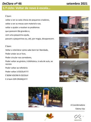 33
DeClara nº 46 setembro 2021
1.º ciclo: Voltar de novo à escola…
É bom:
voltar a ver as salas cheias de pequenos criadores,
voltar a ver as mesas com material e cor,
voltar a ajudar a resolver os problemas
que parecem tão grandes e,
com uma pequenina ajuda,
passam a pequeninos ou, até, por magia, desaparecem.
É bom:
Voltar a relembrar como sabe bem ter liberdade,
Poder andar ao ar livre,
Poder circular nos corredores,
Poder voltar ao ginásio, à biblioteca, à sala de aula, ao
recreio
Poder voltar ao refeitório
Poder voltar à ESCOLA!!!!!
É BOM VOLTAR À ESCOLA!
E é bom SER CRIANÇA!!!!
A Coordenadora
Fátima Vaz
 
