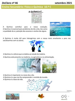 34
DeClara nº 46 setembro 2021
Ensino Secundário: Física e Química 10.º C
A QUÍMICA É…
A Química contribui para a nossa evolução.
A Química é essencial para problemas do dia a dia, tais como
a qualidade do ar, poluição dos oceanos e analise das águas.
A Química é muito útil para interagirmos com o nosso meio envolvente e para nos
socializarmos com os outros.
A Química é a ciência que se dedica ao estudo da matéria.
A Química está presente na medicina, na agricultura e na alimentação.
A Química é importante no nosso dia a dia.
A Química é o que nos faz compreender o sentido do mundo.
A Química é a base da vida.
Continua…
 