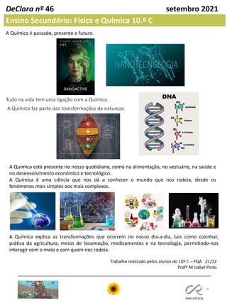 36
DeClara nº 46 setembro 2021
A Química é passado, presente e futuro.
Tudo na vida tem uma ligação com a Química.
A Química faz parte das transformações da natureza.
A Química está presente no nosso quotidiano, como na alimentação, no vestuário, na saúde e
no desenvolvimento económico e tecnológico.
A Química é uma ciência que nos dá a conhecer o mundo que nos rodeia, desde os
fenómenos mais simples aos mais complexos.
Ensino Secundário: Física e Química 10.º C
A Química explica as transformações que ocorrem no nosso dia-a-dia, tais como cozinhar,
prática da agricultura, meios de locomoção, medicamentos e na tecnologia, permitindo-nos
interagir com o meio e com quem nos rodeia.
Trabalho realizado pelos alunos do 10º C – FQA 21/22
Profª M Isabel Pinto
 