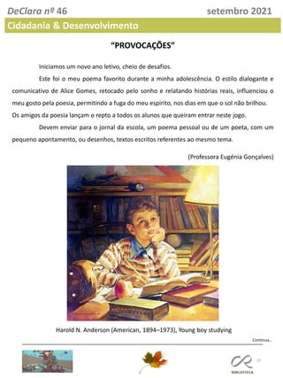 37
DeClara nº 46 setembro 2021
Cidadania & Desenvolvimento
“PROVOCAÇÕES”
Iniciamos um novo ano letivo, cheio de desafios.
Este foi o meu poema favorito durante a minha adolescência. O estilo dialogante e
comunicativo de Alice Gomes, retocado pelo sonho e relatando histórias reais, influenciou o
meu gosto pela poesia, permitindo a fuga do meu espirito, nos dias em que o sol não brilhou.
Os amigos da poesia lançam o repto a todos os alunos que queiram entrar neste jogo.
Devem enviar para o jornal da escola, um poema pessoal ou de um poeta, com um
pequeno apontamento, ou desenhos, textos escritos referentes ao mesmo tema.
(Professora Eugénia Gonçalves)
Harold N. Anderson (American, 1894–1973), Young boy studying
Continua…
 