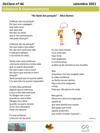 38
DeClara nº 46 setembro 2021
Cidadania & Desenvolvimento
“Na idade dos porquês” - Alice Gomes
Professor diz-me porquê?
Por que voa o papagaio
que solto no ar
que vejo voar
tão alto no vento
que o meu pensamento
não pode alcançar?
Professor diz-me porquê?
Por que roda o meu pião?
Ele não tem nenhuma roda
E roda gira rodopia
e cai morto no chão...
Tenho nove anos professor
e há tanto mistério à minha roda
que eu queria desvendar!
Por que é que o céu é azul?
Por que é que marulha o mar?
Porquê?
Tanto porquê que eu queria saber!
E tu que não me queres responder!
Tu falas falas professor
daquilo que te interessa
e que a mim não interessa.
Tu obrigas-me a ouvir
quando eu quero falar.
Obrigas-me a dizer
quando eu quero escutar.
Se eu vou a descobrir
Fazes-me decorar.
É a luta professor
a luta em vez de amor.
Eu sou uma criança.
Tu és mais alto
mais forte
mais poderoso.
E a minha lança
quebra-se de encontro à tua muralha.
Mas
enquanto a tua voz zangada ralha
tu sabes professor
eu fecho-me por dentro
faço uma cara resignada
e finjo
finjo que não penso em nada.
Mas penso.
Penso em como era engraçada
aquela rã
que esta manhã ouvi coaxar.
Que graça que tinha
aquela andorinha
que ontem à tarde vi passar!...
Continua…
 