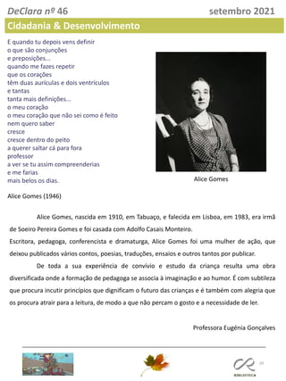 39
DeClara nº 46 setembro 2021
Cidadania & Desenvolvimento
Alice Gomes (1946)
E quando tu depois vens definir
o que são conjunções
e preposições...
quando me fazes repetir
que os corações
têm duas aurículas e dois ventrículos
e tantas
tanta mais definições...
o meu coração
o meu coração que não sei como é feito
nem quero saber
cresce
cresce dentro do peito
a querer saltar cá para fora
professor
a ver se tu assim compreenderias
e me farias
mais belos os dias.
Alice Gomes, nascida em 1910, em Tabuaço, e falecida em Lisboa, em 1983, era irmã
de Soeiro Pereira Gomes e foi casada com Adolfo Casais Monteiro.
Escritora, pedagoga, conferencista e dramaturga, Alice Gomes foi uma mulher de ação, que
deixou publicados vários contos, poesias, traduções, ensaios e outros tantos por publicar.
De toda a sua experiência de convívio e estudo da criança resulta uma obra
diversificada onde a formação de pedagoga se associa à imaginação e ao humor. É com subtileza
que procura incutir princípios que dignificam o futuro das crianças e é também com alegria que
os procura atrair para a leitura, de modo a que não percam o gosto e a necessidade de ler.
Professora Eugénia Gonçalves
Alice Gomes
 