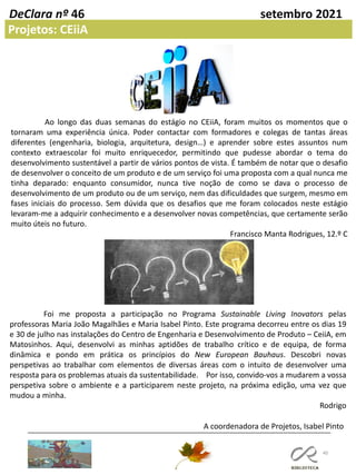 40
DeClara nº 46 setembro 2021
Projetos: CEiiA
Ao longo das duas semanas do estágio no CEiiA, foram muitos os momentos que o
tornaram uma experiência única. Poder contactar com formadores e colegas de tantas áreas
diferentes (engenharia, biologia, arquitetura, design…) e aprender sobre estes assuntos num
contexto extraescolar foi muito enriquecedor, permitindo que pudesse abordar o tema do
desenvolvimento sustentável a partir de vários pontos de vista. É também de notar que o desafio
de desenvolver o conceito de um produto e de um serviço foi uma proposta com a qual nunca me
tinha deparado: enquanto consumidor, nunca tive noção de como se dava o processo de
desenvolvimento de um produto ou de um serviço, nem das dificuldades que surgem, mesmo em
fases iniciais do processo. Sem dúvida que os desafios que me foram colocados neste estágio
levaram-me a adquirir conhecimento e a desenvolver novas competências, que certamente serão
muito úteis no futuro.
Francisco Manta Rodrigues, 12.º C
Foi me proposta a participação no Programa Sustainable Living Inovators pelas
professoras Maria João Magalhães e Maria Isabel Pinto. Este programa decorreu entre os dias 19
e 30 de julho nas instalações do Centro de Engenharia e Desenvolvimento de Produto – CeiiA, em
Matosinhos. Aqui, desenvolvi as minhas aptidões de trabalho crítico e de equipa, de forma
dinâmica e pondo em prática os princípios do New European Bauhaus. Descobri novas
perspetivas ao trabalhar com elementos de diversas áreas com o intuito de desenvolver uma
resposta para os problemas atuais da sustentabilidade. Por isso, convido-vos a mudarem a vossa
perspetiva sobre o ambiente e a participarem neste projeto, na próxima edição, uma vez que
mudou a minha.
Rodrigo
A coordenadora de Projetos, Isabel Pinto
 