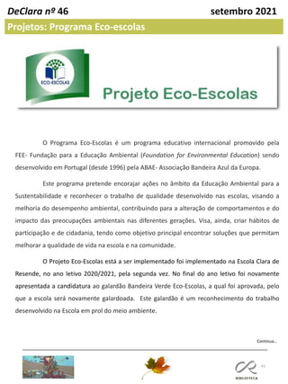 41
DeClara nº 46 setembro 2021
Projetos: Programa Eco-escolas
O Programa Eco-Escolas é um programa educativo internacional promovido pela
FEE- Fundação para a Educação Ambiental (Foundation for Environmental Education) sendo
desenvolvido em Portugal (desde 1996) pela ABAE- Associação Bandeira Azul da Europa.
Este programa pretende encorajar ações no âmbito da Educação Ambiental para a
Sustentabilidade e reconhecer o trabalho de qualidade desenvolvido nas escolas, visando a
melhoria do desempenho ambiental, contribuindo para a alteração de comportamentos e do
impacto das preocupações ambientais nas diferentes gerações. Visa, ainda, criar hábitos de
participação e de cidadania, tendo como objetivo principal encontrar soluções que permitam
melhorar a qualidade de vida na escola e na comunidade.
O Projeto Eco-Escolas está a ser implementado foi implementado na Escola Clara de
Resende, no ano letivo 2020/2021, pela segunda vez. No final do ano letivo foi novamente
apresentada a candidatura ao galardão Bandeira Verde Eco-Escolas, a qual foi aprovada, pelo
que a escola será novamente galardoada. Este galardão é um reconhecimento do trabalho
desenvolvido na Escola em prol do meio ambiente.
Continua…
 