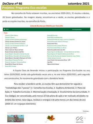 42
DeClara nº 46 setembro 2021
Projetos: Programa Eco-escolas
No concelho do Porto estavam inscritas, no ano letivo 2020-2021, 31 escolas e destas,
20 foram galardoadas. Na imagem abaixo, encontram-se a verde, as escolas galardoadas e a
preto as escolas inscritas, no concelho do Porto.
A Escola Clara de Resende iniciou a participação no Programa Eco-Escolas no ano
letivo 2019/2020, tendo sido galardoada nesse ano e, no ano letivo 2020/2021, pelo segundo
ano consecutivo, foi novamente galardoada com a Bandeira Verde.
Para receber a bandeira verde, as escolas têm que demonstrar ter seguido a
“metodologia dos 7 passos” (1- Conselho Eco-Escolas, 2- Auditoria Ambiental, 3- Plano de
Ação, 4- Trabalho Curricular, 5- Monitorização e Avaliação, 6- Envolvimento da Comunidade, 7-
Eco-Código), ter concretizado, pelo menos 2/3 do plano de ação e ter realizado atividades no
âmbito dos temas- base (água, resíduos e energia) e de pelo menos um dos temas do ano
(2020-21: ar e espaços exteriores).
Continua…
 