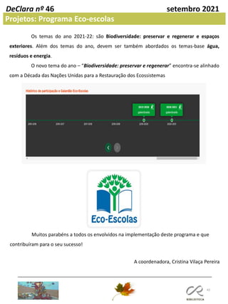 43
DeClara nº 46 setembro 2021
Projetos: Programa Eco-escolas
Os temas do ano 2021-22: são Biodiversidade: preservar e regenerar e espaços
exteriores. Além dos temas do ano, devem ser também abordados os temas-base água,
resíduos e energia.
O novo tema do ano – “Biodiversidade: preservar e regenerar” encontra-se alinhado
com a Década das Nações Unidas para a Restauração dos Ecossistemas
Muitos parabéns a todos os envolvidos na implementação deste programa e que
contribuíram para o seu sucesso!
A coordenadora, Cristina Vilaça Pereira
 