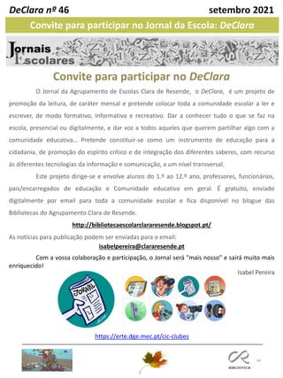 44
O Jornal da Agrupamento de Escolas Clara de Resende, o DeClara, é um projeto de
promoção da leitura, de caráter mensal e pretende colocar toda a comunidade escolar a ler e
escrever, de modo formativo, informativo e recreativo. Dar a conhecer tudo o que se faz na
escola, presencial ou digitalmente, e dar voz a todos aqueles que querem partilhar algo com a
comunidade educativa… Pretende constituir-se como um instrumento de educação para a
cidadania, de promoção do espírito crítico e de integração dos diferentes saberes, com recurso
às diferentes tecnologias da informação e comunicação, a um nível transversal.
Este projeto dirige-se e envolve alunos do 1.º ao 12.º ano, professores, funcionários,
pais/encarregados de educação e Comunidade educativa em geral. É gratuito, enviado
digitalmente por email para toda a comunidade escolar e fica disponível no blogue das
Bibliotecas do Agrupamento Clara de Resende.
http://bibliotecaescolarclararesende.blogspot.pt/
As notícias para publicação podem ser enviadas para o email:
isabelpereira@clararesende.pt
Com a vossa colaboração e participação, o Jornal será "mais nosso" e sairá muito mais
enriquecido!
Convite para participar no DeClara
DeClara nº 46 setembro 2021
Convite para participar no Jornal da Escola: DeClara
https://erte.dge.mec.pt/cic-clubes
Isabel Pereira
 