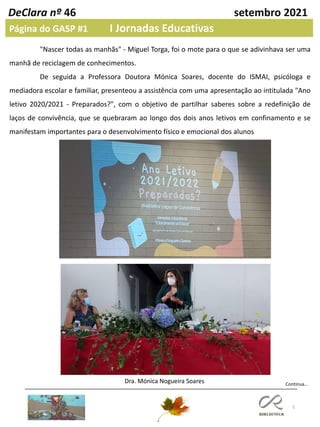 5
DeClara nº 46 setembro 2021
Página do GASP #1 I Jornadas Educativas
"Nascer todas as manhãs" - Miguel Torga, foi o mote para o que se adivinhava ser uma
manhã de reciclagem de conhecimentos.
De seguida a Professora Doutora Mónica Soares, docente do ISMAI, psicóloga e
mediadora escolar e familiar, presenteou a assistência com uma apresentação ao intitulada "Ano
letivo 2020/2021 - Preparados?", com o objetivo de partilhar saberes sobre a redefinição de
laços de convivência, que se quebraram ao longo dos dois anos letivos em confinamento e se
manifestam importantes para o desenvolvimento físico e emocional dos alunos
Continua…
Dra. Mónica Nogueira Soares
 