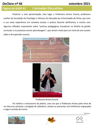 6
DeClara nº 46 setembro 2021
Página do GASP #1 I Jornadas Educativas
Posterior a esta apresentação, teve lugar a Professora Ariana Cosme, professora
auxiliar da Faculdade de Psicologia e Ciências da Educação da Universidade do Porto, que com
a sua vasta experiência em contexto escolar e pratica docente abrilhantou a manha com
algumas reflexões importantes sobre "praticas pedagógicas inovadoras no âmbito da gestão
curricular e no processo ensino aprendizagem", que seriam mote para um inicio de ano escolar
sábio e de esperado sucesso.
Continua…
Foi notório o entusiasmo da plateia, uma vez que a Professora Ariana pelo meio de
um discurso cativante, carregado de sabedoria, relaxou os presentes com dinâmicas engraçadas
e algum sentido de humor.
Professora Ariana Cosme
 