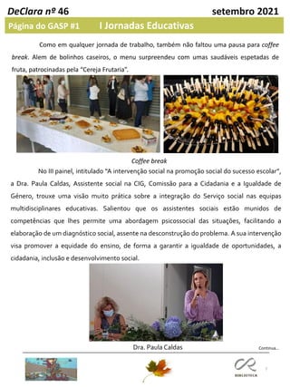 7
DeClara nº 46 setembro 2021
Página do GASP #1 I Jornadas Educativas
Continua…
Coffee break
Como em qualquer jornada de trabalho, também não faltou uma pausa para coffee
break. Alem de bolinhos caseiros, o menu surpreendeu com umas saudáveis espetadas de
fruta, patrocinadas pela “Cereja Frutaria”.
No III painel, intitulado “A intervenção social na promoção social do sucesso escolar”,
a Dra. Paula Caldas, Assistente social na CIG, Comissão para a Cidadania e a Igualdade de
Género, trouxe uma visão muito prática sobre a integração do Serviço social nas equipas
multidisciplinares educativas. Salientou que os assistentes sociais estão munidos de
competências que lhes permite uma abordagem psicossocial das situações, facilitando a
elaboração de um diagnóstico social, assente na desconstrução do problema. A sua intervenção
visa promover a equidade do ensino, de forma a garantir a igualdade de oportunidades, a
cidadania, inclusão e desenvolvimento social.
Dra. Paula Caldas
 