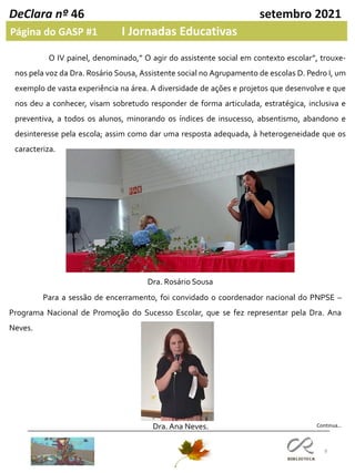 8
DeClara nº 46 setembro 2021
Página do GASP #1 I Jornadas Educativas
Continua…
Para a sessão de encerramento, foi convidado o coordenador nacional do PNPSE –
Programa Nacional de Promoção do Sucesso Escolar, que se fez representar pela Dra. Ana
Neves.
O IV painel, denominado,” O agir do assistente social em contexto escolar”, trouxe-
nos pela voz da Dra. Rosário Sousa, Assistente social no Agrupamento de escolas D. Pedro I, um
exemplo de vasta experiência na área. A diversidade de ações e projetos que desenvolve e que
nos deu a conhecer, visam sobretudo responder de forma articulada, estratégica, inclusiva e
preventiva, a todos os alunos, minorando os índices de insucesso, absentismo, abandono e
desinteresse pela escola; assim como dar uma resposta adequada, à heterogeneidade que os
caracteriza.
Dra. Rosário Sousa
Dra. Ana Neves.
 