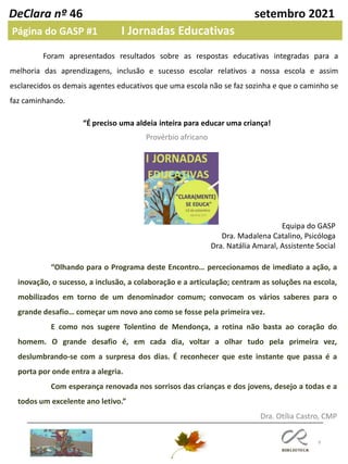 9
DeClara nº 46 setembro 2021
Página do GASP #1 I Jornadas Educativas
Foram apresentados resultados sobre as respostas educativas integradas para a
melhoria das aprendizagens, inclusão e sucesso escolar relativos a nossa escola e assim
esclarecidos os demais agentes educativos que uma escola não se faz sozinha e que o caminho se
faz caminhando.
“É preciso uma aldeia inteira para educar uma criança!
Provérbio africano
Equipa do GASP
Dra. Madalena Catalino, Psicóloga
Dra. Natália Amaral, Assistente Social
“Olhando para o Programa deste Encontro… percecionamos de imediato a ação, a
inovação, o sucesso, a inclusão, a colaboração e a articulação; centram as soluções na escola,
mobilizados em torno de um denominador comum; convocam os vários saberes para o
grande desafio… começar um novo ano como se fosse pela primeira vez.
E como nos sugere Tolentino de Mendonça, a rotina não basta ao coração do
homem. O grande desafio é, em cada dia, voltar a olhar tudo pela primeira vez,
deslumbrando-se com a surpresa dos dias. É reconhecer que este instante que passa é a
porta por onde entra a alegria.
Com esperança renovada nos sorrisos das crianças e dos jovens, desejo a todas e a
todos um excelente ano letivo.”
Dra. Otília Castro, CMP
 