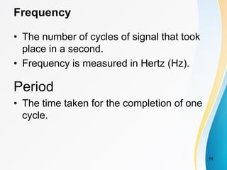 Frequency
• The number of cycles of signal that took
place in a second.
• Frequency is measured in Hertz (Hz).
Period
• The time taken for the completion of one
cycle.
14
 
