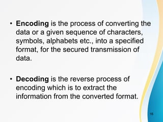 • Encoding is the process of converting the
data or a given sequence of characters,
symbols, alphabets etc., into a specified
format, for the secured transmission of
data.
• Decoding is the reverse process of
encoding which is to extract the
information from the converted format.
16
 
