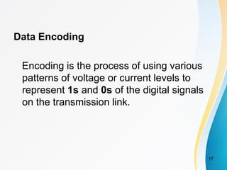 Data Encoding
Encoding is the process of using various
patterns of voltage or current levels to
represent 1s and 0s of the digital signals
on the transmission link.
17
 
