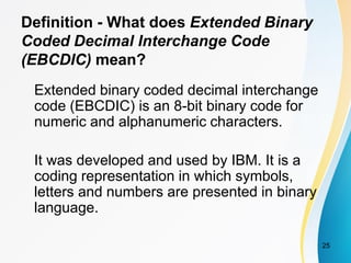 Definition - What does Extended Binary
Coded Decimal Interchange Code
(EBCDIC) mean?
Extended binary coded decimal interchange
code (EBCDIC) is an 8-bit binary code for
numeric and alphanumeric characters.
It was developed and used by IBM. It is a
coding representation in which symbols,
letters and numbers are presented in binary
language.
25
 