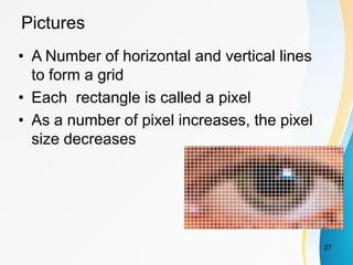 Pictures
• A Number of horizontal and vertical lines
to form a grid
• Each rectangle is called a pixel
• As a number of pixel increases, the pixel
size decreases
27
 