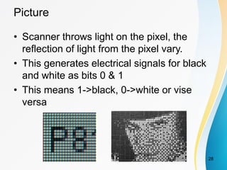 Picture
• Scanner throws light on the pixel, the
reflection of light from the pixel vary.
• This generates electrical signals for black
and white as bits 0 & 1
• This means 1->black, 0->white or vise
versa
28
 