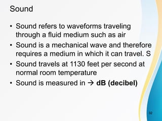 Sound
• Sound refers to waveforms traveling
through a fluid medium such as air
• Sound is a mechanical wave and therefore
requires a medium in which it can travel. S
• Sound travels at 1130 feet per second at
normal room temperature
• Sound is measured in  dB (decibel)
32
 