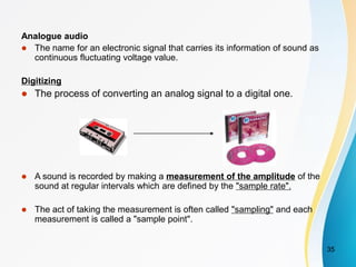 Analogue audio
 The name for an electronic signal that carries its information of sound as
continuous fluctuating voltage value.
Digitizing
 The process of converting an analog signal to a digital one.
 A sound is recorded by making a measurement of the amplitude of the
sound at regular intervals which are defined by the "sample rate".
 The act of taking the measurement is often called "sampling" and each
measurement is called a "sample point".
35
 