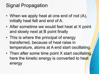 Signal Propagation
• When we apply heat at one end of rod (A),
initially heat felt and end of A.
• After sometime we would feel heat at X point
and slowly next at B point finally
• This is where the principal of energy
transferred, because of heat raise in
temperature, atoms at A end start oscillating.
• Then after some time point X start oscillating,
here the kinetic energy is converted to heat
energy
4
 
